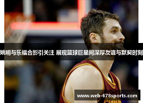 姚明与乐福合影引关注 展现篮球巨星间深厚友谊与默契时刻